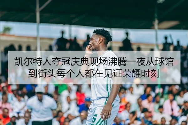 凯尔特人夺冠庆典现场沸腾一夜从球馆到街头每个人都在见证荣耀时刻